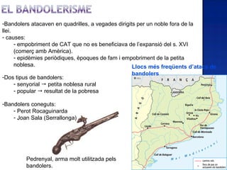 -Bandolers atacaven en quadrilles, a vegades dirigits per un noble fora de la
llei.
- causes:
      - empobriment de CAT que no es beneficiava de l’expansió del s. XVI
      (comerç amb Amèrica).
      - epidèmies periòdiques, èpoques de fam i empobriment de la petita
      noblesa.                                      Llocs més freqüents d’atacs de
                                                 bandolers
-Dos tipus de bandolers:
    - senyorial  petita noblesa rural
    - popular  resultat de la pobresa

-Bandolers coneguts:
    - Perot Rocaguinarda
    - Joan Sala (Serrallonga)




         Pedrenyal, arma molt utilitzada pels
         bandolers.
 