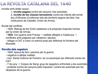 -revolta amb doble causa:
          1. revolta pagesa contra els senyors i les autoritats.
          2. revolta de les classes benestants contra els intents del comte
          duc d’Olivares d’uniformar tots els territoris segons les lleis i les
          institucions de Castella. Unión de Armas.

-Esclat del conflicte:
    - 1626. Rebuig de les Corts catalanes a la proposta d’aportar homes
    per la Unión de Armas.
    - 1635. Inici guerra amb França  soldats allotjats a Catalunya 
    conflictes amb pagesos per robatoris i abusos.
    - obligar a CAT a crear un exèrcit propi per defensar la frontera del
    Rosselló

-Revolta dels segadors
    - 1640. època de fam i penúria per la guerra
    - negativa a allotjar soldats
    - inici: Santa Coloma de Farners i es va escampar per diferents zones de
    CAT.
    - 7 de juny  Corpus de Sang: grup de segadors enfrontats a les autoritats.
    - protesta contra els senyors pels impostos i contra les autoritats per les
    despeses de la guerra.
 