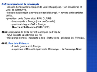 -Enfrontament amb la monarquia
    - classes benestants tenen por de la revolta pagesa. Han assassinat al
    virrei de Catalunya.
    - solució: capitenejar la revolta en benefici propi.  revolta amb caràcter
    polític.:
    - president de la Generalitat: PAU CLARIS
          - busca ajuda a França (rival de Castella)
          - proposa integrar CAT a França
          Guerra amb Castella (1640-1652)

-1652: capitulació de BCN davant les tropes de Felip IV
    - CAT accepta la sobirania del rei
    - Rei: perdó general i respecte a lleis i institucions i privilegis del Principat.

-1659: Pau dels Pirineus
        - fi de la guerra amb França
        - es perden el Rosselló i part de la Cerdanya  la Catalunya Nord
 