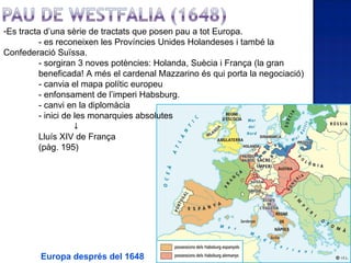 -Es tracta d’una sèrie de tractats que posen pau a tot Europa.
         - es reconeixen les Províncies Unides Holandeses i també la
Confederació Suïssa.
         - sorgiran 3 noves potències: Holanda, Suècia i França (la gran
         beneficada! A més el cardenal Mazzarino és qui porta la negociació)
         - canvia el mapa polític europeu
         - enfonsament de l’imperi Habsburg.
         - canvi en la diplomàcia
         - inici de les monarquies absolutes
                    
         Lluís XIV de França
         (pàg. 195)




         Europa després del 1648
 