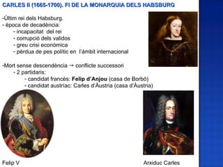 CARLES II (1665-1700). FI DE LA MONARQUIA DELS HABSBURG

-Últim rei dels Habsburg.
- època de decadència:
     - incapacitat del rei
     - corrupció dels validos
     - greu crisi econòmica
     - pèrdua de pes polític en l’àmbit internacional

-Mort sense descendència  conflicte successori
    - 2 partidaris:
         - candidat francès: Felip d’Anjou (casa de Borbó)
         - candidat austríac: Carles d’Àustria (casa d’Àustria)




Felip V                                                    Arxiduc Carles
 