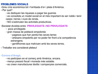 PROBLEMES SOCIALS
-Greu crisi econòmica tot i l’arribada d’or i plata d’Amèrica.
- Per què?
    - es dediquen les riqueses a pagar les guerres
    - es consolida un model social on el més important és ser noble i tenir
    cases i terres i viure de renda.
    - NO s’estimulen les activitats productives.
-Societat dividida entre PRIVILEGIATS i NO PRIVILEGIATS
    - pocs privilegiats
    - gran massa de població empobrida:
         - pagesos que han perdut les seves terres
         - artesans empobrits per no poder fer front a la competència
         estrangera.
         - gentilhomes que malviuen amb les seves terres.
- Treballar era considerat plebeu!


-Corona d’Aragó.
    - no participen en el comerç amb Amèrica, encara.
    - menys pressió fiscal i moneda més estable.
    - es creen manufactures tèxtils i companyies comercials.
 