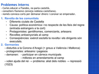 Problemes interns
- Carles educat a Flandes, no parla castellà.
- consellers flamencs (enveja noblesa castellana).
- només convoca corts per demanar diners i coronar-se emperador.
1. Revolta de les comunitats
    - Diferents ciutats de Castella
    - Causa: política econòmica i no respecte de les lleis del regne
        (entrada estrangers a la cort)
    - Protagonistes: gentilhomes, comerciants, artesans
    - Revoltes antisenyorials al camp
    - Conseqüències: exèrcit esclafa la revolta i els dirigents són
        executats.
2. Germanies
   - disturbis a la Corona d’Aragó (+ greus a València i Mallorca)
   - protagonistes: artesans i pagesos
   - demanen: - participar en càrrecs municipals
                  - millores en arrendaments al camp
   - volen ajuda del rei → problema: aliat dels nobles → repressió
   (1523)
 