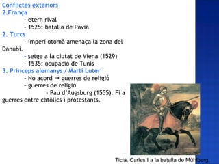 Conflictes exteriors
2.França
        - etern rival
        - 1525: batalla de Pavia
2. Turcs
        - imperi otomà amenaça la zona del
Danubi.
        - setge a la ciutat de Viena (1529)
        - 1535: ocupació de Tunis
3. Prínceps alemanys / Martí Luter
        - No acord  guerres de religió
        - guerres de religió
                 - Pau d’Augsburg (1555). Fi a
guerres entre catòlics i protestants.




                                          Ticià. Carles I a la batalla de Mühlberg.
 