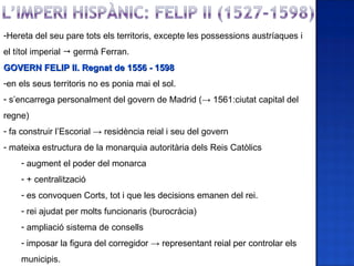 -Hereta del seu pare tots els territoris, excepte les possessions austríaques i
el títol imperial  germà Ferran.
GOVERN FELIP II. Regnat de 1556 - 1598
-en els seus territoris no es ponia mai el sol.
- s’encarrega personalment del govern de Madrid (→ 1561:ciutat capital del
regne)
- fa construir l’Escorial → residència reial i seu del govern
- mateixa estructura de la monarquia autoritària dels Reis Catòlics
    - augment el poder del monarca
    - + centralització
    - es convoquen Corts, tot i que les decisions emanen del rei.
    - rei ajudat per molts funcionaris (burocràcia)
    - ampliació sistema de consells
    - imposar la figura del corregidor → representant reial per controlar els
    municipis.
 