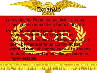 Expansió La  història de Roma es pot dividir en dos: l’època de conquestes i l’època de pau.  Durant la primera època Roma va protagonitzar moltes guerres, i va conquerir tota la costa del Mediterrani, ho que li permetia tenir un control absolut sobre el mar i el comerç per ell. Les seves fronteres van arribar molt lluny, creant un imperi estable.  