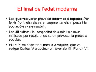 El final de l'edat moderna
● Les guerres varen provocar enormes despeses.Per
fer-hi front, els reis varen augmentar els imposts i la
població es va empobrir.
● Les dificultats i la incapacitat dels reis i els seus
ministres per resoldre-les varen provocar la protesta
popular.
● El 1808, va esclatar el motí d'Aranjuez, que va
obligar Carles IV a abdicar en favor del fill, Ferran VII.
 