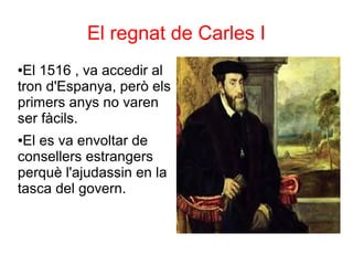 El regnat de Carles I
●El 1516 , va accedir al
tron d'Espanya, però els
primers anys no varen
ser fàcils.
●El es va envoltar de
consellers estrangers
perquè l'ajudassin en la
tasca del govern.
 