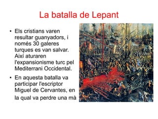 La batalla de Lepant
● Els cristians varen
resultar guanyadors, i
només 30 galeres
turques es van salvar.
Així aturaren
l'expansionisme turc pel
Mediterrani Occidental.
● En aquesta batalla va
participar l'escriptor
Miguel de Cervantes, en
la qual va perdre una mà
 