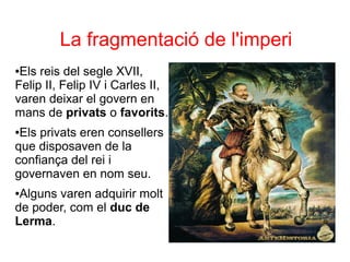 La fragmentació de l'imperi
●Els reis del segle XVII,
Felip II, Felip IV i Carles II,
varen deixar el govern en
mans de privats o favorits.
●Els privats eren consellers
que disposaven de la
confiança del rei i
governaven en nom seu.
●Alguns varen adquirir molt
de poder, com el duc de
Lerma.
 