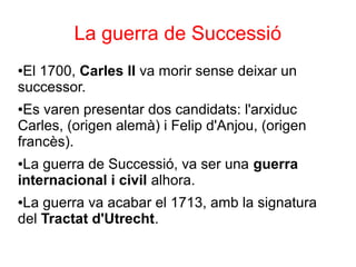 La guerra de Successió
●El 1700, Carles II va morir sense deixar un
successor.
●Es varen presentar dos candidats: l'arxiduc
Carles, (origen alemà) i Felip d'Anjou, (origen
francès).
●La guerra de Successió, va ser una guerra
internacional i civil alhora.
●La guerra va acabar el 1713, amb la signatura
del Tractat d'Utrecht.
 