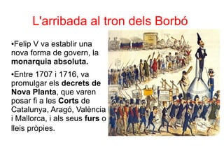 L'arribada al tron dels Borbó
●Felip V va establir una
nova forma de govern, la
monarquia absoluta.
●Entre 1707 i 1716, va
promulgar els decrets de
Nova Planta, que varen
posar fi a les Corts de
Catalunya, Aragó, València
i Mallorca, i als seus furs o
lleis pròpies.
 
