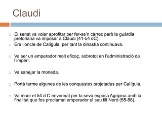Claudi
 El senat va voler aprofitar per fer-se’n càrrec però la guàrdia
pretoriana va imposar a Claudi (41-54 dC).
 Era l’oncle de Calígula, per tant la dinastía continuava.
 Va ser un emperador molt eficaç, sobretot en l’administració de
l’imperi.
 Va sanejar la moneda.
 Portà terme algunes de les conquestes projetades per Calígula.
 Va morir el 54 d C enverinat per la seva esposa Agripina amb la
finalitat que fos proclamat emperador el seu fill Neró (55-68).
 