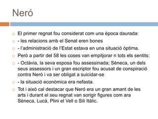 Neró
 El primer regnat fou considerat com una época daurada:
 - les relacions amb el Senat eren bones
 - l’administració de l’Estat estava en una situació òptima.
 Però a partir del 58 les coses van empitjorar n tots els sentits:
 - Octàvia, la seva esposa fou assessinada; Sèneca, un dels
seus assessors i un gran escriptor fou acusat de conspiració
contra Neró i va ser obligat a suicidar-se
 - la situació econòmica era nefasta.
 Tot i això cal destacar que Neró era un gran amant de les
arts i durant el seu regnat van sorigir figures com ara
Sèneca, Lucà, Plini el Vell o Sili Itàlic.
 