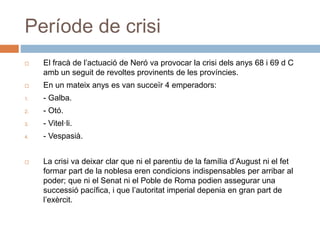 Període de crisi
 El fracà de l’actuació de Neró va provocar la crisi dels anys 68 i 69 d C
amb un seguit de revoltes provinents de les províncies.
 En un mateix anys es van succeïr 4 emperadors:
1. - Galba.
2. - Otó.
3. - Vitel·li.
4. - Vespasià.
 La crisi va deixar clar que ni el parentiu de la família d’August ni el fet
formar part de la noblesa eren condicions indispensables per arribar al
poder; que ni el Senat ni el Poble de Roma podien assegurar una
successió pacífica, i que l’autoritat imperial depenia en gran part de
l’exèrcit.
 