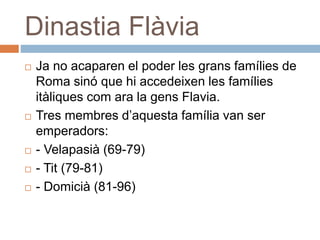 Dinastia Flàvia
 Ja no acaparen el poder les grans famílies de
Roma sinó que hi accedeixen les famílies
itàliques com ara la gens Flavia.
 Tres membres d’aquesta família van ser
emperadors:
 - Velapasià (69-79)
 - Tit (79-81)
 - Domicià (81-96)
 