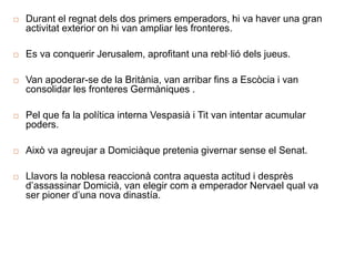 Durant el regnat dels dos primers emperadors, hi va haver una gran
activitat exterior on hi van ampliar les fronteres.
 Es va conquerir Jerusalem, aprofitant una rebl·lió dels jueus.
 Van apoderar-se de la Britània, van arribar fins a Escòcia i van
consolidar les fronteres Germàniques .
 Pel que fa la política interna Vespasià i Tit van intentar acumular
poders.
 Això va agreujar a Domiciàque pretenia givernar sense el Senat.
 Llavors la noblesa reaccionà contra aquesta actitud i desprès
d’assassinar Domicià, van elegir com a emperador Nervael qual va
ser pioner d’una nova dinastía.
 