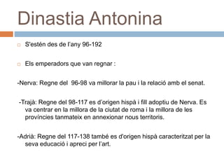 Dinastia Antonina
 S'estén des de l’any 96-192
 Els emperadors que van regnar :
-Nerva: Regne del 96-98 va millorar la pau i la relació amb el senat.
-Trajà: Regne del 98-117 es d’origen hispà i fill adoptiu de Nerva. Es
va centrar en la millora de la ciutat de roma i la millora de les
províncies tanmateix en annexionar nous territoris.
-Adrià: Regne del 117-138 també es d'origen hispà caracteritzat per la
seva educació i apreci per l’art.
 