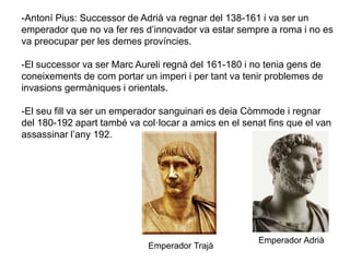 -Antoní Pius: Successor de Adrià va regnar del 138-161 i va ser un
emperador que no va fer res d’innovador va estar sempre a roma i no es
va preocupar per les demes províncies.
-El successor va ser Marc Aureli regnà del 161-180 i no tenia gens de
coneixements de com portar un imperi i per tant va tenir problemes de
invasions germàniques i orientals.
-El seu fill va ser un emperador sanguinari es deia Còmmode i regnar
del 180-192 apart també va col·locar a amics en el senat fins que el van
assassinar l’any 192.
Emperador Adrià
Emperador Trajà
 
