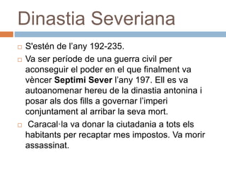 Dinastia Severiana
 S'estén de l’any 192-235.
 Va ser període de una guerra civil per
aconseguir el poder en el que finalment va
vèncer Septimi Sever l’any 197. Ell es va
autoanomenar hereu de la dinastia antonina i
posar als dos fills a governar l’imperi
conjuntament al arribar la seva mort.
 Caracal·la va donar la ciutadania a tots els
habitants per recaptar mes impostos. Va morir
assassinat.
 