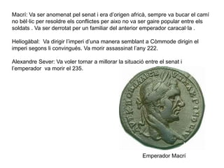 Macrí: Va ser anomenat pel senat i era d’origen africà, sempre va bucar el camí
no bèl·lic per resoldre els conflictes per aixo no va ser gaire popular entre els
soldats . Va ser derrotat per un familiar del anterior emperador caracal·la .
Heliogàbal: Va dirigir l’imperi d’una manera semblant a Còmmode dirigin el
imperi segons li convingués. Va morir assassinat l’any 222.
Alexandre Sever: Va voler tornar a millorar la situació entre el senat i
l’emperador va morir el 235.
Emperador Macrí
 