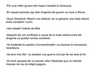 -Per una millor govern del imperi s’establí la tetrarquia.
-En aquest periode cap dels dirigents del govern va viure a Roma.
-Quan Dioclecià i Maxim van abdicar, es va generar una mala relació
entre constantí i Licini.
-Van establir l’edicte de Milà.
-Després de uns conflictes a causa de la mala relació entre els
dirigents va quedar només constantí.
-Va traslladar la capital a Constantinoble i va imposar la monarquia
hereditaria.
-Va tenir tres fills i va esclatar una guerra civil per fer-se amb el tró.
-Al morir aquests els va succeir Júlia l’Apòstata que va intentar
imposar de nou la religió pagana.
 