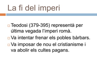 La fi del imperi
 Teodosi (379-395) representà per
última vegada l’imperi romà.
 Va intentar frenar els pobles bàrbars.
 Va imposar de nou el cristianisme i
va abolir els cultes pagans.
 