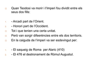  Quan Teodosi va morir i l’Imperi fou dividit entre els
seus dos fills:
1. - Arcadi part de l’Orient.
2. - Honori part de l’Occident.
 Tot i que tenien una certa unitat.
 Però van sorgir difeerències entre els dos territoris.
 En la caiguda de l’imperi va ser esdevingut per:
1. - El saqueig de Roma per Alaric (410)
2. - El 476 el destronament de Ròmul Augustul.
 
