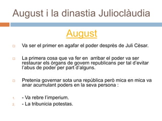 August i la dinastia Julioclàudia
 Va ser el primer en agafar el poder desprès de Juli Cèsar.
 La primera cosa que va fer en arribar el poder va ser
restaurar els òrgans de govern republicans per tal d’evitar
l’abus de poder per part d’alguns.
 Pretenia governar sota una república però mica en mica va
anar acumulant poders en la seva persona :
1. - Va rebre l’imperium.
2. - La tribunicia potestas.
August
 