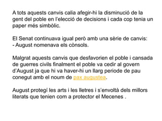 A tots aquests canvis calia afegir-hi la disminució de la
gent del poble en l’elecció de decisions i cada cop tenia un
paper més simbòlic.
El Senat continuava igual però amb una sèrie de canvis:
- August nomenava els cònsols.
Malgrat aquests canvis que desfavorien el poble i cansada
de guerres civils finalment el poble va cedir al govern
d’August ja que hi va haver-hi un llarg periode de pau
conegut amb el noum de pax augustea.
August protegí les arts i les lletres i s’envoltà dels millors
literats que tenien com a protector el Mecenes .
 