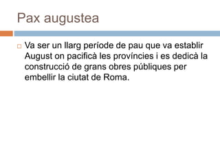 Pax augustea
 Va ser un llarg període de pau que va establir
August on pacificà les províncies i es dedicà la
construcció de grans obres públiques per
embellir la ciutat de Roma.
 