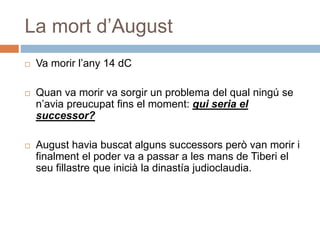 La mort d’August
 Va morir l’any 14 dC
 Quan va morir va sorgir un problema del qual ningú se
n’avia preucupat fins el moment: qui seria el
successor?
 August havia buscat alguns successors però van morir i
finalment el poder va a passar a les mans de Tiberi el
seu fillastre que inicià la dinastía judioclaudia.
 