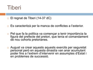 Tiberi
 El regnat de Tiberi (14-37 dC)
 Es caracteritzà per la manca de conflictes a l’exterior.
 Pel que fa la política va començar a tenir importància la
figura del prefecte del pretori, que tenia el comandament
de nou cohorts pretorianes.
 August va crear aquests aquests exercits per seguretat
personal però en aquesta dinastía van anar acumulant
poder fins a l’extrem d’intervenir en assumptes d’Estat i
en problemes de successió.
 