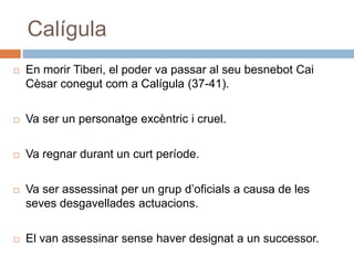 Calígula
 En morir Tiberi, el poder va passar al seu besnebot Cai
Cèsar conegut com a Calígula (37-41).
 Va ser un personatge excèntric i cruel.
 Va regnar durant un curt període.
 Va ser assessinat per un grup d’oficials a causa de les
seves desgavellades actuacions.
 El van assessinar sense haver designat a un successor.
 