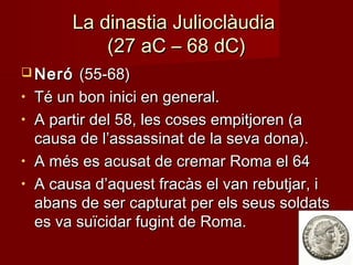 La dinastia JulioclàudiaLa dinastia Julioclàudia
(27 aC – 68 dC)(27 aC – 68 dC)
 NeróNeró (55-68)(55-68)
• Té un bon inici en general.Té un bon inici en general.
• A partir del 58, les coses empitjoren (aA partir del 58, les coses empitjoren (a
causa de l’assassinat de la seva dona).causa de l’assassinat de la seva dona).
• A més es acusat de cremar Roma el 64A més es acusat de cremar Roma el 64
• A causa d’aquest fracàs el van rebutjar, iA causa d’aquest fracàs el van rebutjar, i
abans de ser capturat per els seus soldatsabans de ser capturat per els seus soldats
es va suïcidar fugint de Roma.es va suïcidar fugint de Roma.
 