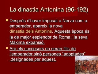 La dinastia Antonina (96-192)La dinastia Antonina (96-192)
 Després d'haver imposat a Nerva com aDesprés d'haver imposat a Nerva com a
emperador, apareix la novaemperador, apareix la nova
dinastia dels Antoninsdinastia dels Antonins.. Aquesta època ésAquesta època és
la de major esplendor de Roma i la sevala de major esplendor de Roma i la seva
Màxima expansió.Màxima expansió.
 Ara els succesors no seran fills deAra els succesors no seran fills de
l’emperador sinó persones “adoptades”l’emperador sinó persones “adoptades”
,designades per aquest.,designades per aquest.
 