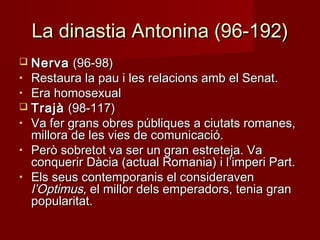 La dinastia Antonina (96-192)La dinastia Antonina (96-192)
 NervaNerva (96-98)(96-98)
• Restaura la pau i les relacions amb el Senat.Restaura la pau i les relacions amb el Senat.
• Era homosexualEra homosexual
 TrajàTrajà (98-117)(98-117)
• Va fer grans obres públiques a ciutats romanes,Va fer grans obres públiques a ciutats romanes,
millora de les vies de comunicació.millora de les vies de comunicació.
• Però sobretot va ser un gran estreteja. VaPerò sobretot va ser un gran estreteja. Va
conquerir Dàcia (actual Romania) i l’imperi Part.conquerir Dàcia (actual Romania) i l’imperi Part.
• Els seus contemporanis el consideravenEls seus contemporanis el consideraven
l’Optimus,l’Optimus, el millor dels emperadors, tenia granel millor dels emperadors, tenia gran
popularitat.popularitat.
 