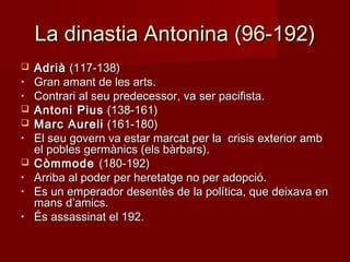 La dinastia Antonina (96-192)La dinastia Antonina (96-192)
 AdriàAdrià (117-138)(117-138)
• Gran amant de les arts.Gran amant de les arts.
• Contrari al seu predecessor, va ser pacifista.Contrari al seu predecessor, va ser pacifista.
 Antoni PiusAntoni Pius (138-161)(138-161)
 Marc AureliMarc Aureli (161-180)(161-180)
• El seu govern va estar marcat per la crisis exterior ambEl seu govern va estar marcat per la crisis exterior amb
el pobles germànics (els bàrbars).el pobles germànics (els bàrbars).
 CòmmodeCòmmode (180-192)(180-192)
• Arriba al poder per heretatge no per adopció.Arriba al poder per heretatge no per adopció.
• Es un emperador desentès de la política, que deixava enEs un emperador desentès de la política, que deixava en
mans d’amics.mans d’amics.
• És assassinat el 192.És assassinat el 192.
 