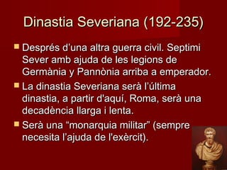 Dinastia Severiana (192-235)Dinastia Severiana (192-235)
 Després d’una altra guerra civil. SeptimiDesprés d’una altra guerra civil. Septimi
Sever amb ajuda de les legions deSever amb ajuda de les legions de
Germània y Pannònia arriba a emperador.Germània y Pannònia arriba a emperador.
 La dinastia Severiana serà l’últimaLa dinastia Severiana serà l’última
dinastia, a partir d'aquí, Roma, serà unadinastia, a partir d'aquí, Roma, serà una
decadència llarga i lenta.decadència llarga i lenta.
 Serà una “monarquia militar” (sempreSerà una “monarquia militar” (sempre
necesita l’ajuda de l'exèrcit).necesita l’ajuda de l'exèrcit).
 