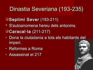 Dinastia Severiana (193-235)Dinastia Severiana (193-235)
 Septimi SeverSeptimi Sever (193-211)(193-211)
 S'autoanomena hereu dels antonins.S'autoanomena hereu dels antonins.
 Caracal·laCaracal·la (211-217)(211-217)
• Dona la ciutadania a tots els habitants delDona la ciutadania a tots els habitants del
imperi.imperi.
• Reformes a RomaReformes a Roma
• Assassinat el 217Assassinat el 217
 