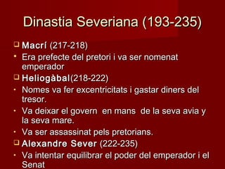 Dinastia Severiana (193-235)Dinastia Severiana (193-235)
 MacríMacrí (217-218)(217-218)
 Era prefecte del pretori i va ser nomenatEra prefecte del pretori i va ser nomenat
emperadoremperador
 HeliogàbalHeliogàbal(218-222)(218-222)
• Nomes va fer excentricitats i gastar diners delNomes va fer excentricitats i gastar diners del
tresor.tresor.
• Va deixar el govern en mans de la seva avia yVa deixar el govern en mans de la seva avia y
la seva mare.la seva mare.
• Va ser assassinat pels pretorians.Va ser assassinat pels pretorians.
 Alexandre SeverAlexandre Sever (222-235)(222-235)
• Va intentar equilibrar el poder del emperador i elVa intentar equilibrar el poder del emperador i el
SenatSenat
 