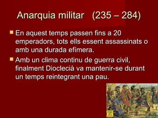 Anarquia militar (235 – 284)Anarquia militar (235 – 284)
 En aquest temps passen fins a 20En aquest temps passen fins a 20
emperadors, tots ells essent assassinats oemperadors, tots ells essent assassinats o
amb una durada efímera.amb una durada efímera.
 Amb un clima continu de guerra civil,Amb un clima continu de guerra civil,
finalment Dioclecià va mantenir-se durantfinalment Dioclecià va mantenir-se durant
un temps reintegrant una pau.un temps reintegrant una pau.
 