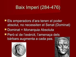 Baix Imperi (284-476)Baix Imperi (284-476)
 Els emperadors d’ara tenen el poderEls emperadors d’ara tenen el poder
absolut, no necessiten el Senat (Dominat)absolut, no necessiten el Senat (Dominat)
 Dominat = Monarquia AbsolutaDominat = Monarquia Absoluta
 Però sí de l’exèrcit, l’amenaça delsPerò sí de l’exèrcit, l’amenaça dels
bàrbars augmenta a cada pas.bàrbars augmenta a cada pas.
 
