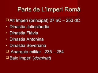 Parts de L’Imperi RomàParts de L’Imperi Romà
 Alt Imperi (principat) 27 aC – 253 dCAlt Imperi (principat) 27 aC – 253 dC
• Dinastia JulioclàudiaDinastia Julioclàudia
• Dinastia FlàviaDinastia Flàvia
• Dinastia AntoninaDinastia Antonina
• Dinastia SeverianaDinastia Severiana
 Anarquia militar 235 – 284Anarquia militar 235 – 284
 Baix Imperi (Baix Imperi (dominatdominat))
 