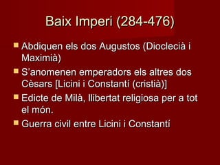 Baix Imperi (284-476)Baix Imperi (284-476)
 Abdiquen els dos Augustos (Dioclecià iAbdiquen els dos Augustos (Dioclecià i
Maximià)Maximià)
 S’anomenen emperadors els altres dosS’anomenen emperadors els altres dos
Cèsars [Licini i Constantí (cristià)]Cèsars [Licini i Constantí (cristià)]
 Edicte de Milà, llibertat religiosa per a totEdicte de Milà, llibertat religiosa per a tot
el món.el món.
 Guerra civil entre Licini i ConstantíGuerra civil entre Licini i Constantí
 