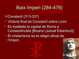 Baix Imperi (284-476)Baix Imperi (284-476)
 Constantí (313-337)Constantí (313-337)
• Victoria final de Constantí sobre LiciniVictoria final de Constantí sobre Licini
• Es trasllada la capital de Roma aEs trasllada la capital de Roma a
Constantinoble [Bizanci (actual Estambul)]Constantinoble [Bizanci (actual Estambul)]
• El cristianisme es la religió oficial deEl cristianisme es la religió oficial de
l’Imperi.l’Imperi.
 