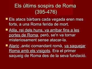 Els últims sospirs de RomaEls últims sospirs de Roma
(395-476)(395-476)
 Els atacs bàrbars cada vegada eren mesEls atacs bàrbars cada vegada eren mes
forts, a una Roma ferida de mort.forts, a una Roma ferida de mort.
 Atila, rei dels huns, va arribar fins a lesAtila, rei dels huns, va arribar fins a les
portes de Romaportes de Roma, però, se'n va tornar, però, se'n va tornar
misteriosament sense atacar-la.misteriosament sense atacar-la.
 AlaricAlaric ,antic comandant romà,,antic comandant romà, va saquejarva saquejar
Roma amb els visigotsRoma amb els visigots. Era el primer. Era el primer
saqueig de Roma des de la seva fundació.saqueig de Roma des de la seva fundació.
 
