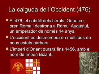 La caiguda de l’Occident (476La caiguda de l’Occident (476))
 Al 476, el cabdill dels hèruls, Odoacre,Al 476, el cabdill dels hèruls, Odoacre,
pren Roma i destrona a Ròmul Augústul,pren Roma i destrona a Ròmul Augústul,
un emperador de només 14 anys.un emperador de només 14 anys.
 L’occident es desmembra en multituds deL’occident es desmembra en multituds de
nous estats bàrbars.nous estats bàrbars.
 L’imperi d’Orient durarà fins 1456, amb elL’imperi d’Orient durarà fins 1456, amb el
nom de Imperi Bizantí.nom de Imperi Bizantí.
 