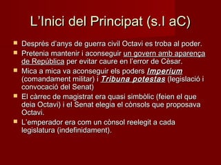 L’Inici del Principat (s.I aC)L’Inici del Principat (s.I aC)
 Després d’anys de guerra civil Octavi es troba al poder.Després d’anys de guerra civil Octavi es troba al poder.
 Pretenia mantenir i aconseguirPretenia mantenir i aconseguir un govern amb aparençaun govern amb aparença
de Repúblicade República per evitar caure en l’error de Cèsar.per evitar caure en l’error de Cèsar.
 Mica a mica va aconseguir els podersMica a mica va aconseguir els poders ImperiumImperium
(comandament militar) i(comandament militar) i Tribuna potestasTribuna potestas (legislació i(legislació i
convocació del Senat)convocació del Senat)
 El càrrec de magistrat era quasi simbòlic (feien el queEl càrrec de magistrat era quasi simbòlic (feien el que
deia Octavi) i el Senat elegia el cònsols que proposavadeia Octavi) i el Senat elegia el cònsols que proposava
Octavi.Octavi.
 L’emperador era com un cònsol reelegit a cadaL’emperador era com un cònsol reelegit a cada
legislatura (indefinidament).legislatura (indefinidament).
 
