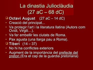 La dinastia JulioclàudiaLa dinastia Julioclàudia
(27 aC – 68 dC)(27 aC – 68 dC)
 Octavi AugustOctavi August (27 aC – 14 dC)(27 aC – 14 dC)
• Creació del principat...Creació del principat...
• Va protegir l’art i la literatura llatina (Autors comVa protegir l’art i la literatura llatina (Autors com
Ovidi, Virgili…).Ovidi, Virgili…).
• Va fer embellir les ciutats de Roma.Va fer embellir les ciutats de Roma.
• Pax agusta (una llarga pau a Roma).Pax agusta (una llarga pau a Roma).
 TiberiTiberi (14 – 37)(14 – 37)
• No hi ha conflictes exteriorsNo hi ha conflictes exteriors
• Augment de la importància delAugment de la importància del prefecte delprefecte del
pretoripretori (Era el cap de la guàrdia pretoriana)(Era el cap de la guàrdia pretoriana)
 